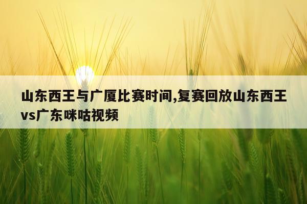 山东西王与广厦比赛时间,复赛回放山东西王vs广东咪咕视频