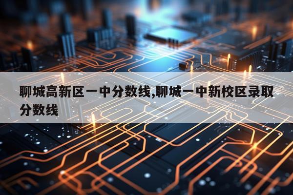 聊城高新区一中分数线,聊城一中新校区录取分数线