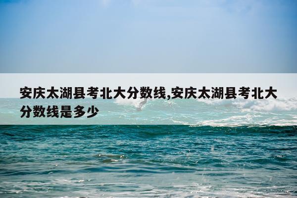安庆太湖县考北大分数线,安庆太湖县考北大分数线是多少