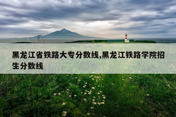 黑龙江省铁路大专分数线,黑龙江铁路学院招生分数线