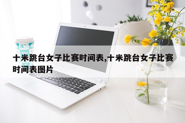 十米跳台女子比赛时间表,十米跳台女子比赛时间表图片