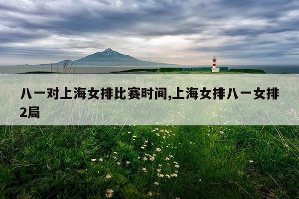 八一对上海女排比赛时间,上海女排八一女排2局