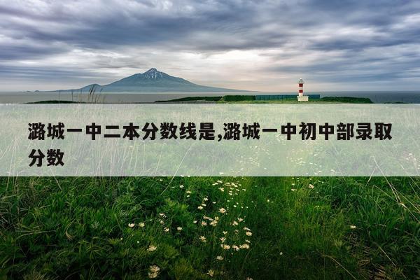 潞城一中二本分数线是,潞城一中初中部录取分数