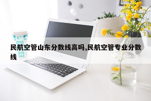民航空管山东分数线高吗,民航空管专业分数线