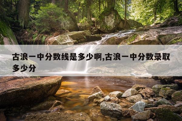古浪一中分数线是多少啊,古浪一中分数录取多少分