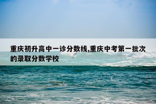 重庆初升高中一诊分数线,重庆中考第一批次的录取分数学校