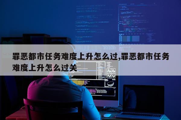 罪恶都市任务难度上升怎么过,罪恶都市任务难度上升怎么过关