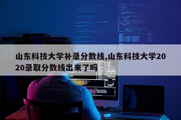 山东科技大学补录分数线,山东科技大学2020录取分数线出来了吗