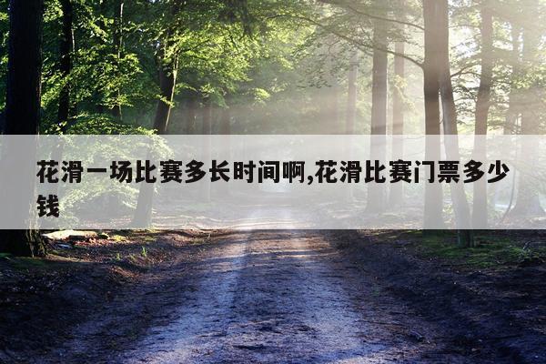 花滑一场比赛多长时间啊,花滑比赛门票多少钱