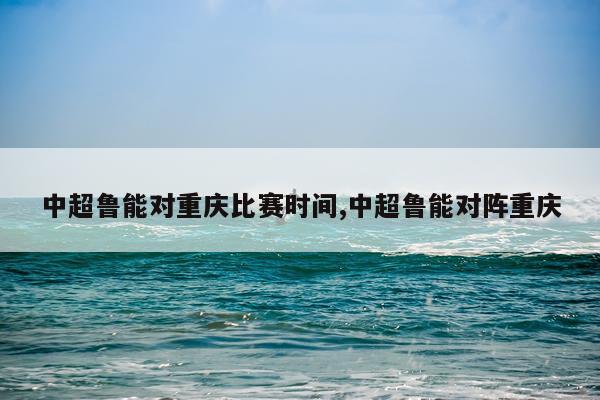 中超鲁能对重庆比赛时间,中超鲁能对阵重庆