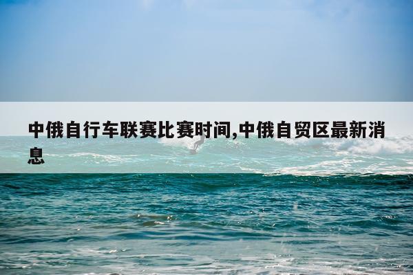 中俄自行车联赛比赛时间,中俄自贸区最新消息