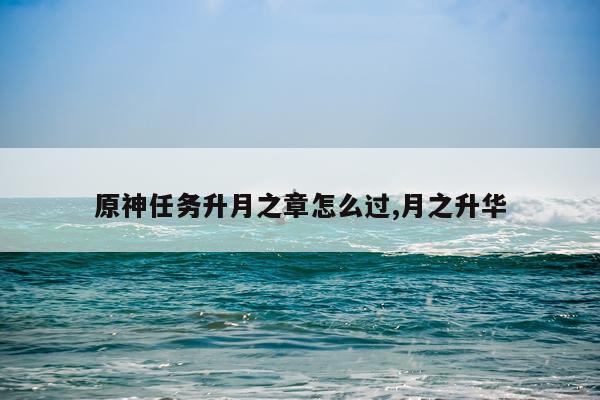 原神任务升月之章怎么过,月之升华