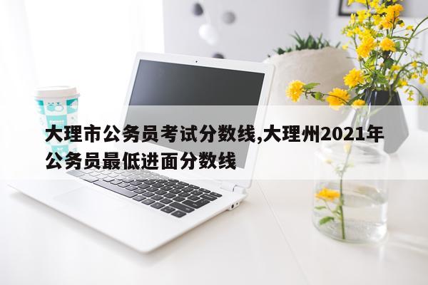 大理市公务员考试分数线,大理州2021年公务员最低进面分数线