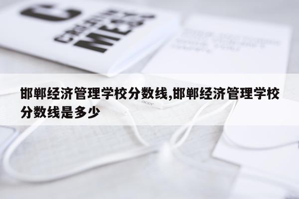 邯郸经济管理学校分数线,邯郸经济管理学校分数线是多少