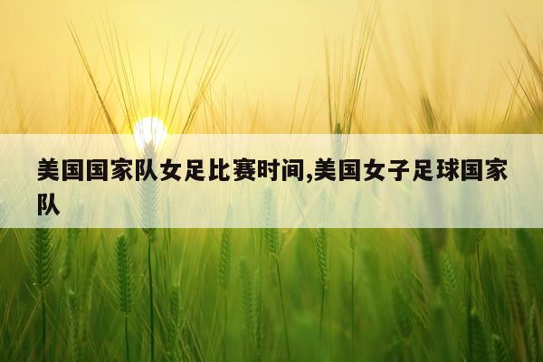 美国国家队女足比赛时间,美国女子足球国家队