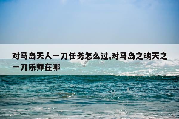 对马岛天人一刀任务怎么过,对马岛之魂天之一刀乐师在哪