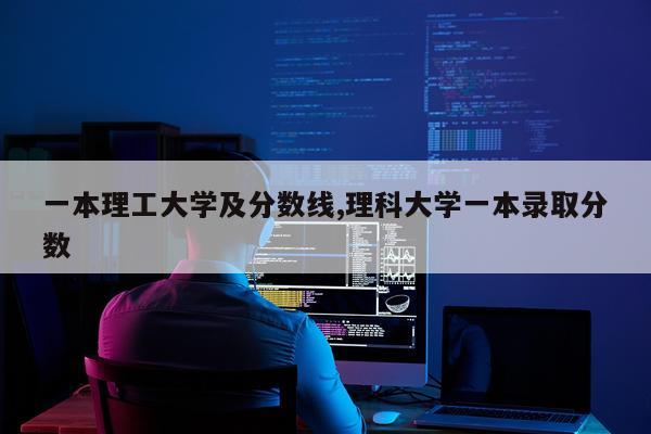 一本理工大学及分数线,理科大学一本录取分数