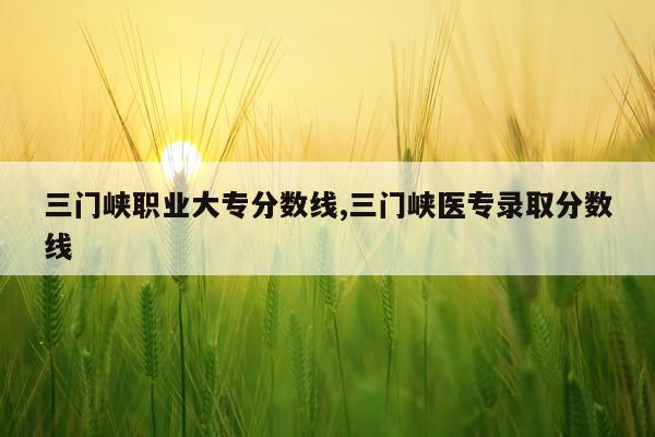 三门峡职业大专分数线,三门峡医专录取分数线