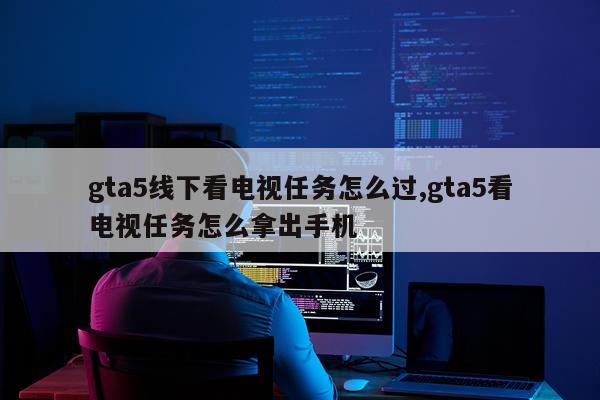 gta5线下看电视任务怎么过,gta5看电视任务怎么拿出手机