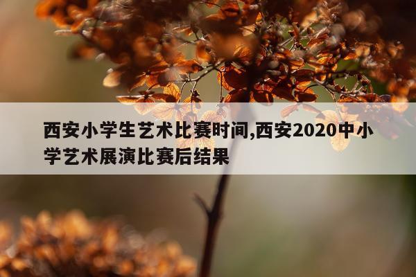 西安小学生艺术比赛时间,西安2020中小学艺术展演比赛后结果