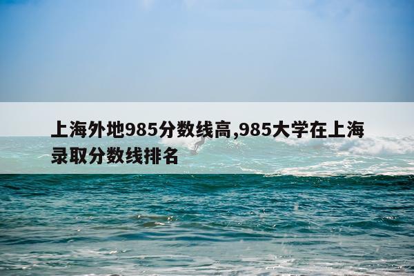 上海外地985分数线高,985大学在上海录取分数线排名