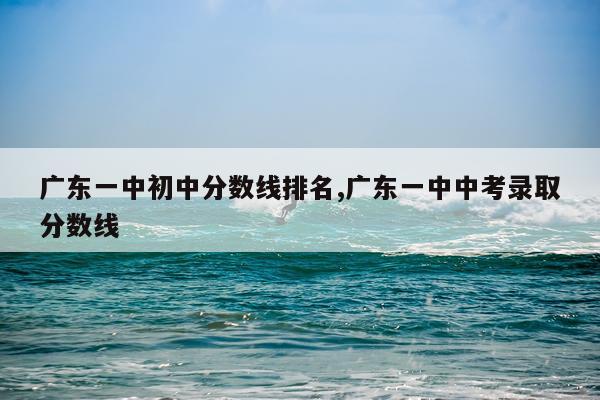 广东一中初中分数线排名,广东一中中考录取分数线