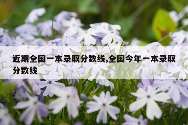 近期全国一本录取分数线,全国今年一本录取分数线