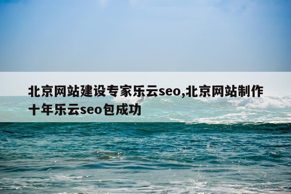 北京网站建设专家乐云seo,北京网站制作十年乐云seo包成功