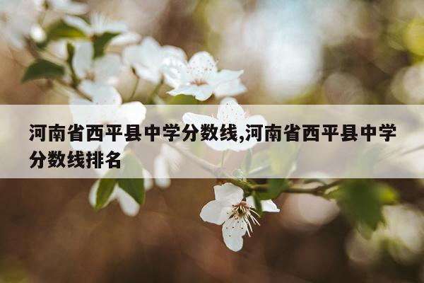 河南省西平县中学分数线,河南省西平县中学分数线排名