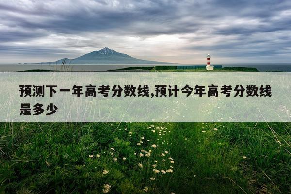 预测下一年高考分数线,预计今年高考分数线是多少