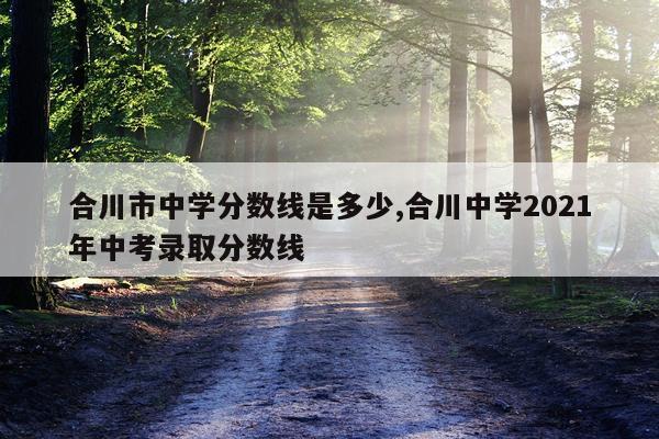 合川市中学分数线是多少,合川中学2021年中考录取分数线