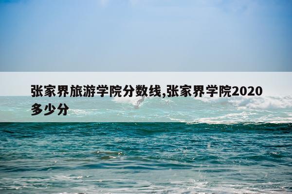 张家界旅游学院分数线,张家界学院2020多少分