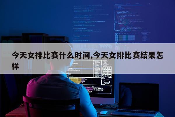 今天女排比赛什么时间,今天女排比赛结果怎样