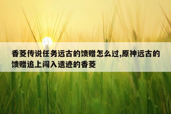 香菱传说任务远古的馈赠怎么过,原神远古的馈赠追上闯入遗迹的香菱