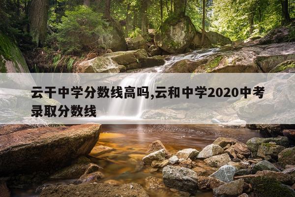 云干中学分数线高吗,云和中学2020中考录取分数线