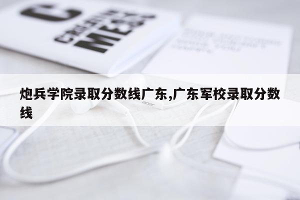 炮兵学院录取分数线广东,广东军校录取分数线