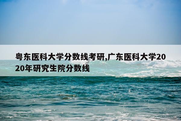 粤东医科大学分数线考研,广东医科大学2020年研究生院分数线