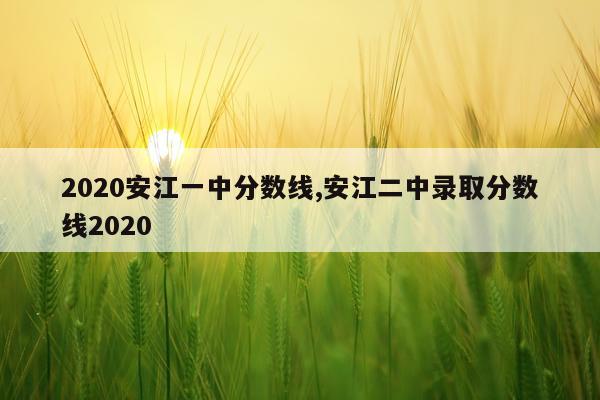 2020安江一中分数线,安江二中录取分数线2020