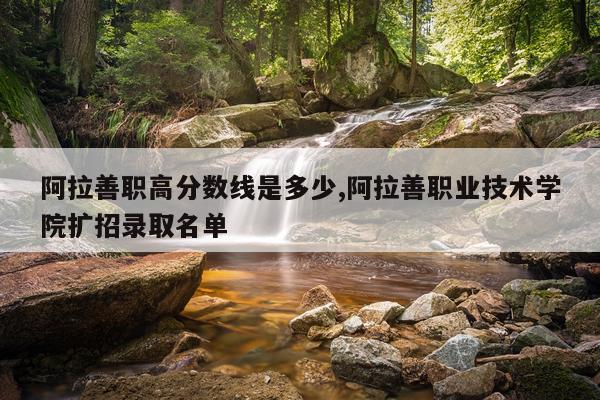 阿拉善职高分数线是多少,阿拉善职业技术学院扩招录取名单