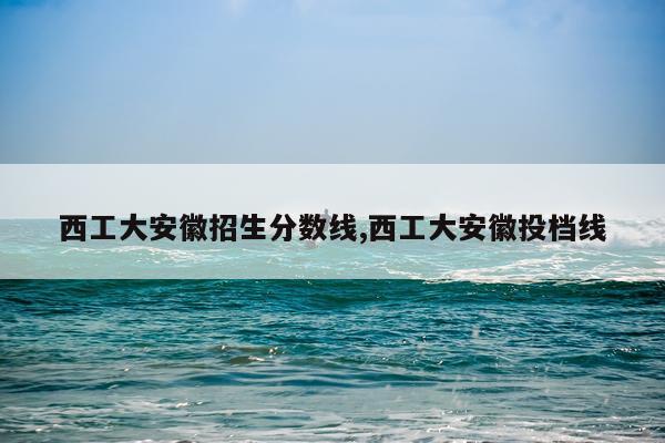 西工大安徽招生分数线,西工大安徽投档线
