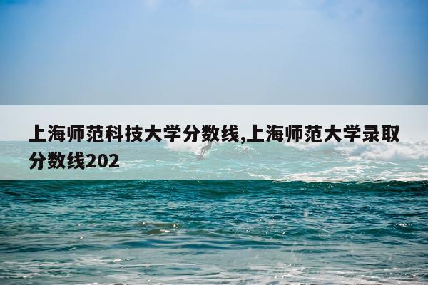 上海师范科技大学分数线,上海师范大学录取分数线202