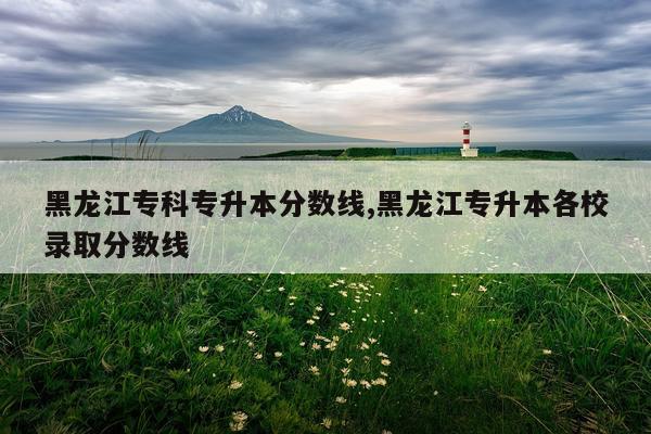 黑龙江专科专升本分数线,黑龙江专升本各校录取分数线