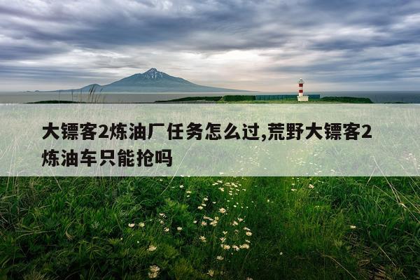 大镖客2炼油厂任务怎么过,荒野大镖客2 炼油车只能抢吗