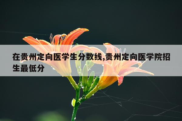 在贵州定向医学生分数线,贵州定向医学院招生最低分