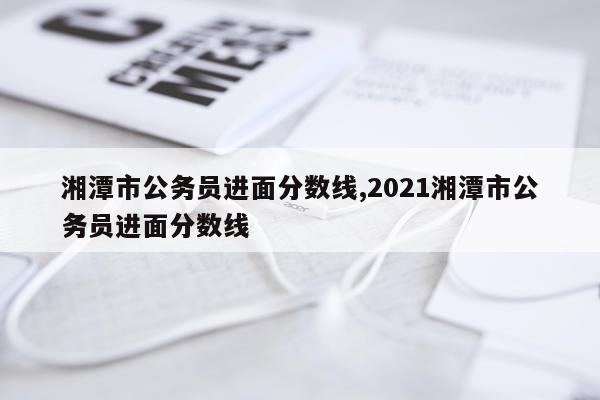 湘潭市公务员进面分数线,2021湘潭市公务员进面分数线