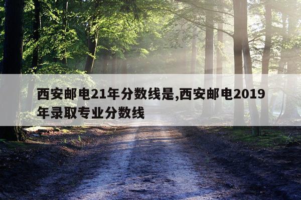 西安邮电21年分数线是,西安邮电2019年录取专业分数线