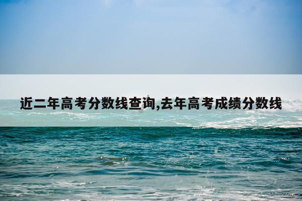 近二年高考分数线查询,去年高考成绩分数线