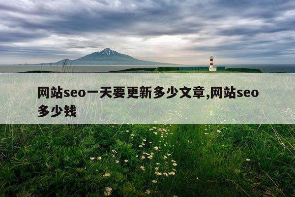 网站seo一天要更新多少文章,网站seo多少钱