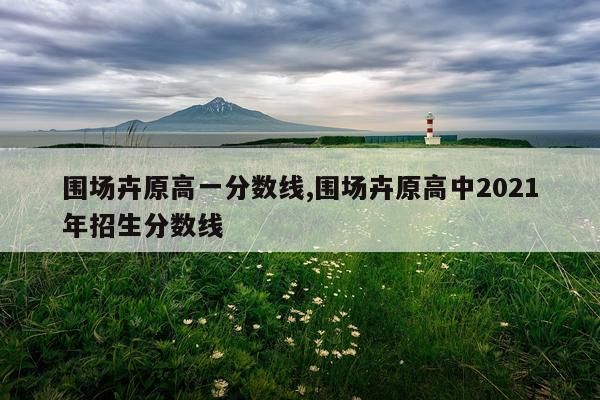 围场卉原高一分数线,围场卉原高中2021年招生分数线