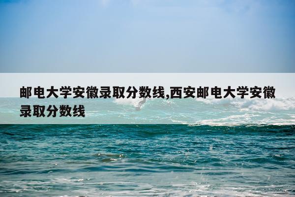 邮电大学安徽录取分数线,西安邮电大学安徽录取分数线